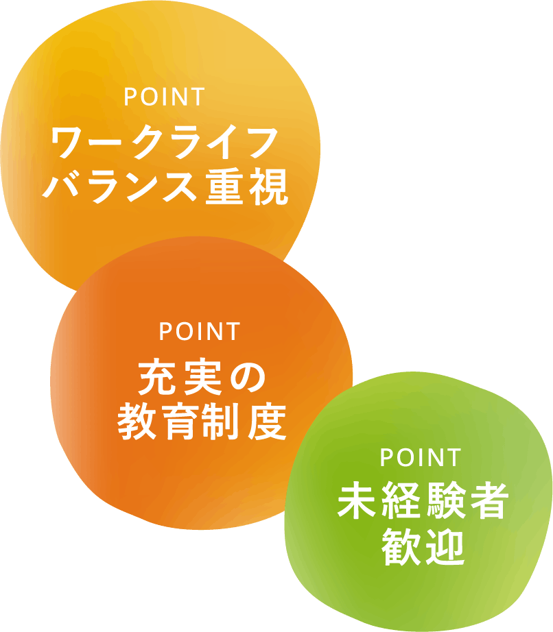 point ワークライフバランス重視 point 未経験者歓迎 point 充実の教育制度